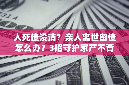 北京人死债没消？亲人离世留债怎么办？3招守护家产不背锅
